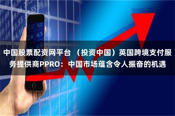 中国股票配资网平台 （投资中国）英国跨境支付服务提供商PPRO：中国市场蕴含令人振奋的机遇