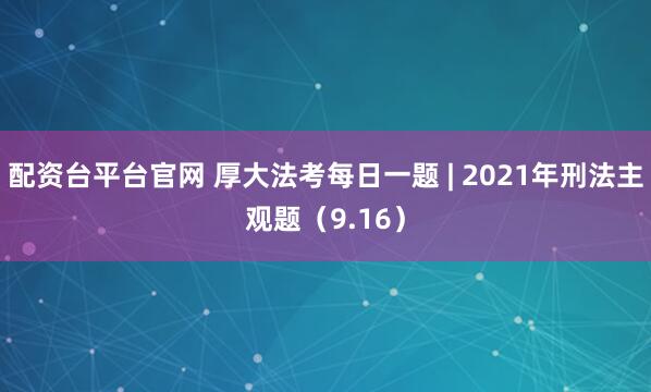 配资台平台官网 厚大法考每日一题 | 2021年刑法主观题（9.16）