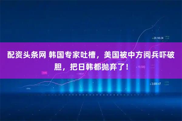 配资头条网 韩国专家吐槽，美国被中方阅兵吓破胆，把日韩都抛弃了！