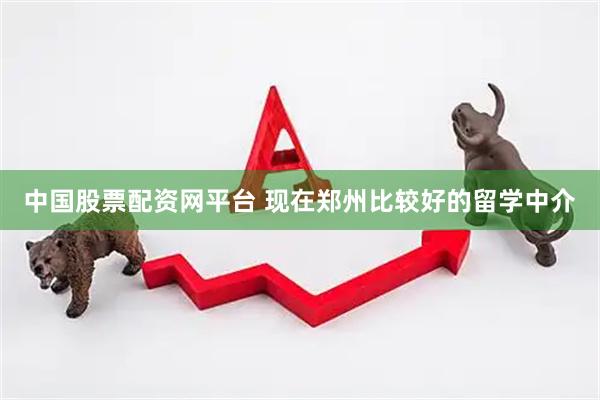 中国股票配资网平台 现在郑州比较好的留学中介