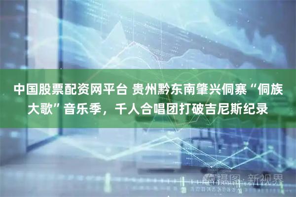 中国股票配资网平台 贵州黔东南肇兴侗寨“侗族大歌”音乐季，千人合唱团打破吉尼斯纪录