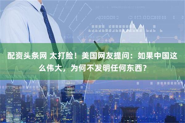 配资头条网 太打脸！美国网友提问：如果中国这么伟大，为何不发明任何东西？