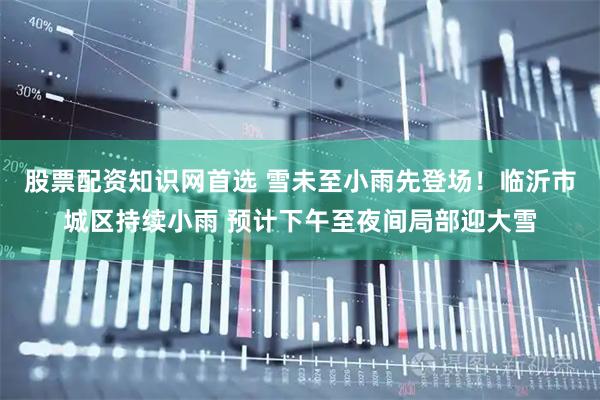 股票配资知识网首选 雪未至小雨先登场！临沂市城区持续小雨 预计下午至夜间局部迎大雪