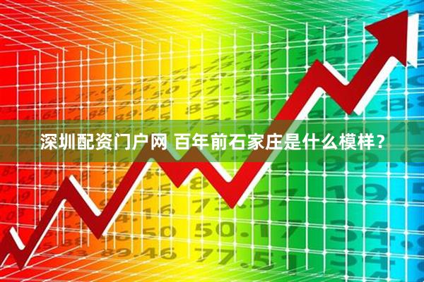 深圳配资门户网 百年前石家庄是什么模样？