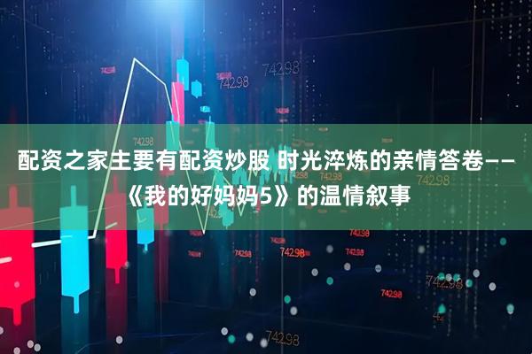 配资之家主要有配资炒股 时光淬炼的亲情答卷——《我的好妈妈5》的温情叙事