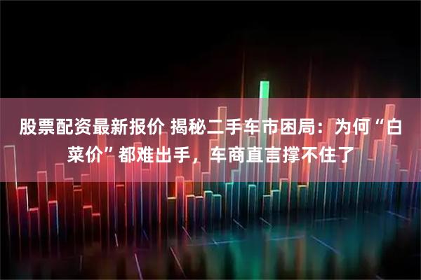 股票配资最新报价 揭秘二手车市困局：为何“白菜价”都难出手，车商直言撑不住了