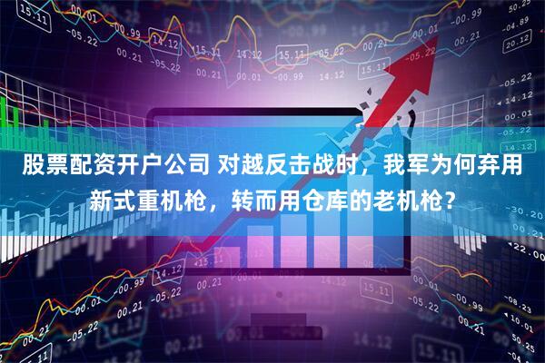 股票配资开户公司 对越反击战时，我军为何弃用新式重机枪，转而用仓库的老机枪？