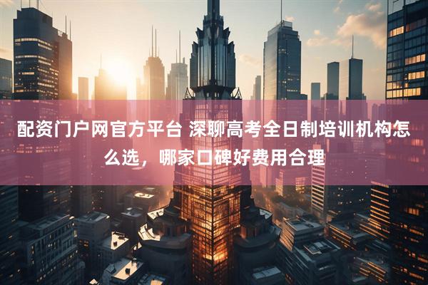 配资门户网官方平台 深聊高考全日制培训机构怎么选,哪家口碑好费用合理