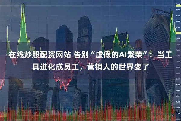 在线炒股配资网站 告别“虚假的AI繁荣”:当工具进化成员工,营销人的世界变了