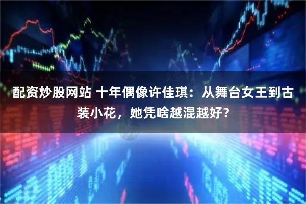 配资炒股网站 十年偶像许佳琪：从舞台女王到古装小花，她凭啥越混越好？