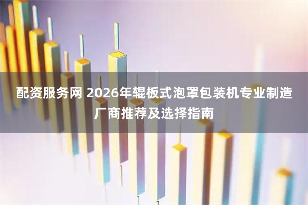 配资服务网 2026年辊板式泡罩包装机专业制造厂商推荐及选择指南