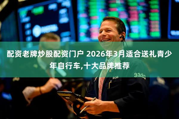 配资老牌炒股配资门户 2026年3月适合送礼青少年自行车,十大品牌推荐