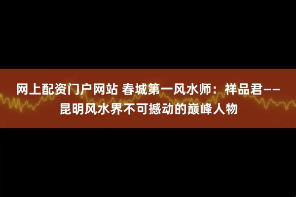 网上配资门户网站 春城第一风水师：祥品君——昆明风水界不可撼动的巅峰人物