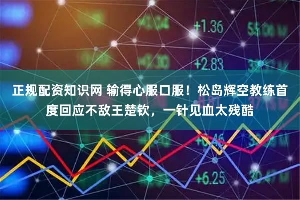 正规配资知识网 输得心服口服！松岛辉空教练首度回应不敌王楚钦，一针见血太残酷