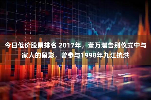 今日低价股票排名 2017年，董万瑞告别仪式中与家人的留影，曾参与1998年九江抗洪