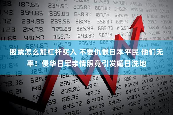 股票怎么加杠杆买入 不要仇恨日本平民 他们无辜！侵华日军亲情照竟引发媚日洗地